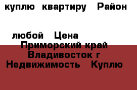 куплю  квартиру › Район ­ любой › Цена ­ 800 000 - Приморский край, Владивосток г. Недвижимость » Куплю   